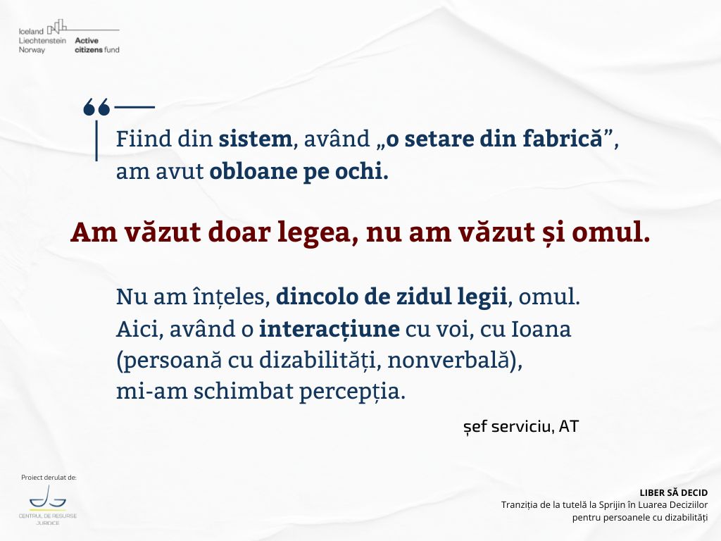 Fiind din sistem, având „o setare din fabrică”,
am avut obloane pe ochi. 
Am văzut doar legea, nu am văzut și omul.
Nu am înțeles, dincolo de zidul legii, omul. 
Aici, având o interacțiune cu voi, cu Ioana
(persoană cu dizabilități, nonverbală),
mi-am schimbat percepția. 