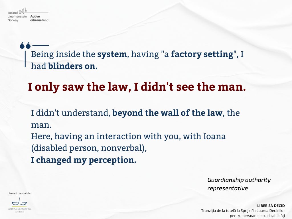 Being inside the system, having "a factory setting", I had blinders on. I only saw the law, I didn't see the man. I didn't understand, beyond the wall of the law, the man. Here, having an interaction with you, with Ioana, (disabled person, nonverbal), I changed my perception.