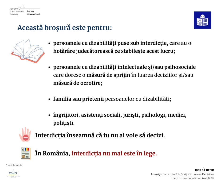 Această broșură este pentru:
- persoanele cu dizabilități puse sub interdicție, care au o hotărâre judecătorească ce stabilește acest lucru;
- persoanele cu dizabilități intelectuale și/sau psihosociale care doresc o măsură de sprijin în luarea deciziilor și/sau măsură de ocrotire;
familia sau prietenii persoanelor cu dizabilități;
- îngrijitori, asistenți sociali, juriști, psihologi, medici, polițiști.
Interdicția înseamnă că tu nu ai voie să decizi.
În România, interdicția nu mai este în lege.